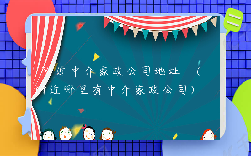 附近中介家政公司地址 (附近哪里有中介家政公司)